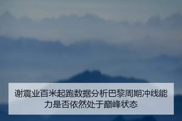 谢震业百米起跑数据分析巴黎周期冲线能力是否依然处于巅峰状态